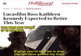 = Hollywood SUBSCRIBE REPORTER HOME MOVIES > MOVIE NEWS Lucasfilm Boss Kathleen Kennedy Expected to Retire This Year STAR WARS FANS WAKING UP TO THIS NEWS: STAR WARS If what you've told me is true, you will have gained my trust. BEEMPOSTING