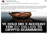 CryptoManut @cryptomanut. Follow A reminder not to buy Kanye West's coin when it launches! X The marketing team behind this project consists of people who have scammed over $10 million before. They bought access to Ye's social media account to prepare for the meme coin launch. Stay far away from this project!... Show more NEWS YE SOLD HIS X ACCOUNT FOR $17 MILLION TO CRYPTO SCAMMERS Follow for more @afhasbara 12:15 PM - Feb 23, 2025