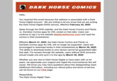 DARK HORSE COMICS Hello, You received this email because this address is associated with a Dark Horse Digital account. We are writing to let you know that we are ending the Dark Horse Digital (DHD) service, effective February 24, 2025. Sales through the DHD website, and the Dark Horse Comics and Plants vs. Zombies Comics apps for iOS, ended on that date. Users can continue to log in to the website (digital.darkhorse.com) and read the comics in their bookshelves. Effective March 31, 2025, the Dark Horse Comics and Plants vs. Zombies Comics apps for iOS, will no longer be supported. Users are encouraged to download books in their bookshelves by March 30, 2025. The ability to download books to your device cannot be guaranteed after that date. For access through the website, users without DHD accounts should create one and sync it to the app by March 30, 2025. Whether you are new to Dark Horse Digital or have been with us for years, we appreciate your support and regret the inconvenience this will cause. We know you may have questions about this disappointing news. Additional information, including our refund policy and terms of service, can be found on our FAQ page. Respectfully, The Dark Horse Digital Team