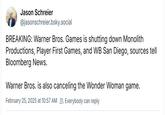 Jason Schreier @jasonschreier.bsky.social BREAKING: Warner Bros. Games is shutting down Monolith Productions, Player First Games, and WB San Diego, sources tell Bloomberg News. Warner Bros. is also canceling the Wonder Woman game. February 25, 2025 at 10:57 AM Everybody can reply