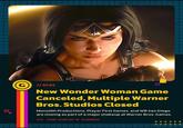 G // NEWS New Wonder Woman Game Canceled, Multiple Warner Bros. Studios Closed Monolith Productions, Player First Games, and WB San Diego are closing as part of a major shakeup at Warner Bros. Games. VIA: JASON SCHREIER OF BLOOMBERG ++ ++++++