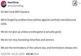 Hard Drive @HardDriveMag Do Not F--- With Gamers ☑ *** We're forged by endless boss battles against carefully manufactured odds. We do not give up unless a woke game is actually good. We do not stop harassing minorities and women. We are the terminators of the culture war, and terminators always win. 12:00 PM - Feb 25, 2025 - 435.9K Views