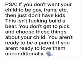 PSA: If you don't want your child to be gay, trans, etc. then just don't have kids. This isn't f------ build a bear. You don't get to pick and choose these things about your child. You aren't ready to be a parent if you arent ready to love them unconditionally.