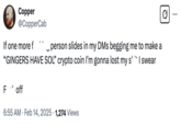 Copper @CopperCab If one more f---ing person slides in my DMs begging me to make a "GINGERS HAVE SOL" crypto coin I'm gonna lost my s--- I swear F--- off 6:55 AM Feb 14, 2025 1,265 Views ☑