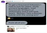 To get a thousand followers I had to lurk for years, study ancient languages, read thousands of hours of philosophy and it still took years. Women "he's a Roman salute with the wrong arm" / F--- all of you.