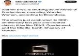 What does this Mean for the Nemesis System Patent? Shinobi602 @shinobi602 Follow Warner Bros. is shutting down Monolith Productions, canceling Wonder Woman, according to Bloomberg. The studio just celebrated its 30th anniversary last year and created classic titles like FEAR, Condemned, and the Middle-Earth: Shadow of Mordor. Via @jasonschreier MONOLITH