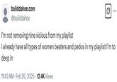 I’m not removing nine vicious from my playlist  builddahoe.com @builddahoe I'm not removing nine vicious from my playlist Q es I already have all types of women beaters and pedos in my playlist I'm to deep in 11:43 AM Feb 26, 2025 12.4K Views