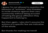 Amouranth K @Amouranth Follow I guess I'm not allowed to question the behavior of “activists” who threaten to incite violence against their own community without being accused of hating the group affiliation they happened to belong to. But then again, I also don't assume the actions of a specific few are indicative of the whole. But thanks for making me trend!