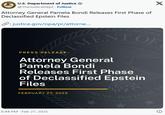 Attorney General Pamela Bondi Releases First Phase of Declassified Epstein Files U.S. Department of Justice @TheJusticeDept. Follow Attorney General Pamela Bondi Releases First Phase of Declassified Epstein Files :justice.gov/opa/pr/attorne... X TMENT OF PRESS RELEASE Attorney General Pamela Bondi Releases First Phase of Declassified Epstein Files PROOMIN FEBRUARY 27, 2025 6:44 PM - Feb 27, 2025 JUSTITIA SP