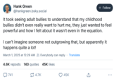 Hank Green @hankgreen.bsky.social + Follow It took seeing adult bullies to understand that my childhood bullies didn't even really want to hurt me, they just wanted to feel powerful and how I felt about it wasn't even in the equation. I can't imagine someone not outgrowing that, but apparently it happens quite a lot! March 1, 2025 at 12:29 AM Everybody can reply Translate 4.6K reposts 140 quotes 45K likes 741 4.7K 45K ↑