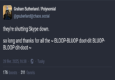 Graham Sutherland / Polynomial @gsuberland@chaos.social they're shutting Skype down. so long and thanks for all the ~ BLOOP-BLUOP doot-dit BLUOP- BLOOP dit-doot ~ 28 févr. 2025, 16:38 Tusky 176 boosts 311 favoris