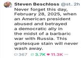 + Steven Beschloss @st..2h Never forget this day, February 28, 2025, when an American president abused and betrayed a democratic ally in the midst of a barbaric war with Russia. This grotesque stain will never wash away. 367 3.7K❤11.3K ...