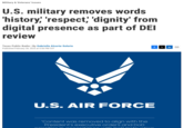 Military & Veterans' Issues U.S. military removes words 'history,' 'respect, 'dignity' from digital presence as part of DEI review Texas Public Radio | By Gabriella Alcorta-Solorio Published February 28, 2025 at 6:06 PM CST U.S. AIR FORCE "Content was removed to align with the President's executive orders and DoD priorities in de lance with DoD Instruction f X in ☑