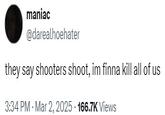they say shooters shoot, im finna kill all of us maniac @darealhoehater they say shooters shoot, im finna kill all of us 3:34 PM - Mar 2, 2025 - 166.7K Views