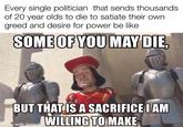 Every single politician that sends thousands of 20 year olds to die to satiate their own greed and desire for power be like SOME OF YOU MAY DIE, BUT THAT IS A SACRIFICE I AM WILLING TO MAKE made with mematic