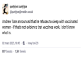 qurly(not curly)joe @qurlyjoe@mstdn.social Andrew Tate announced that he refuses to sleep with vaccinated women-if that's not evidence that vaccines work, I don't know what is. 02 mars 2025, 18:45. 807 boosts 1,5K favoris Ivory for iOS