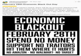 r/Anticonsumption 26 days ago Chickadee Monster February 28th Economic Black Out Day Corporations In the US If you haven't heard, there will be an economic blackout Feb 28 nationwide. This means don't buy ANYTHING unless it's from a small business. No gas, fast food, and definitely not Target, Walmart, or Amazon. Get the word out! We will start with 1 day, then 3, then specific companies until our message is heard. The world could use less consumption from mega corporations. ECONOMIC BLACKOUT FEBRUARY 28TH SPEND NO MONEY SUPPORT NO TRAITORS HIT THEM WHERE IT HURTS NO AMAZON - NO WALMART- NO TARGET