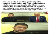 me and dad at the principal's office listening to the numerous hideous misconducts that were done by someone who is surely certainly not me (it's actually my dealer impersonating my dad) E