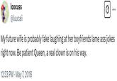 A tweet reading, "My future wife is probably fake laughing at her boyfriends lame ass jokes right now. Be patient Queen, a real clown is on his way." This is possibly the first person to post the copypasta.