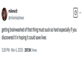 milena✩ @milenkadraws Q getting brainwashed of that thing must suck so hard especially if you discovered it in hoping it could save lives 3:26 PM Mar 4, 2025 297.5K Views .