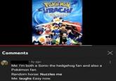Comments PokeMoy URACH wich-maker • 4y ago Me: I'm both a Sonic the hedgehog fan and also a Pokémon fan. Random horse: Nuzzles me Me: laughs Easy now. Х