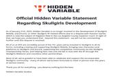 HIDDEN VARIABLE Official Hidden Variable Statement Regarding Skullgirls Development As of January 21st, 2025, Hidden Variable is no longer involved in the development of Skullgirls Mobile, 2nd Encore, or other Skullgirls IP-related efforts due to a dispute with Autumn Games which is now the subject of litigation filed in the Los Angeles County Superior Court. In light of that, we hope you understand that - beyond this statement - we will not be commenting further until this dispute is resolved. All of us at HVS are incredibly proud of the 10+ years we've invested in Skullgirls in all its forms, including creating and supporting Skullgirls Mobile, bringing new characters and platforms to Skullgirls 2nd Encore, supporting the competitive community via the Skullgirls Championship Series, and helping fans new and old fall in love with the IP through the Skullgirls Webtoon and countless other partnerships. Most of all, we're grateful to have been able to celebrate and support the incomparable Skullgirls community - many of whom we've been fortunate to meet in person over the years at various events. Thank you all for everything - you deserve nothing but the best. Hidden Variable Studios