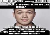 UHATE IT WHEN BUDDHISTS ARE LIKE "W-- STOP DOING THAT OR YOU'LL GO TO HELL." LIKE BITCH FIRST OF ALL IT'S NOT HELL, IT'S LIKE SOME OTHER S---. PLUS YOU ONLY GOTTA SPEND LIKE A GORILLION YEARS THERE INSTEAD OF ETERNITY.