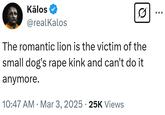 Kālos @realKalos The romantic lion is the victim of the small dog's r--- kink and can't do it anymore. • 10:47 AM Mar 3, 2025 25K Views
