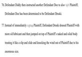76. Defendant Diddy then instructed another Defendant Doe to also Plaintiff; Defendant Doe has been determined to be Defendant Druski. 77. Instead of immediately Plaintiff, Defendant Druski doused Plaintiff with more oil/lubricant and then jumped on top of Plaintiff's naked and oiled body treating it like a slip and slide and knocking the wind out of Plaintiff due to his enormous size.