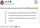 sea⭑ R @destroynectar Druski was attempting murder at those Diddy parties 4 77. Instead of immediately Plaintiff, Defendant Druski doused Plaintiff with 5 more oil/lubricant and then jumped on top of Plaintiff's naked and oiled body 6 treating it like a slip and slide and knocking the wind out of Plaintiff due to his 7 enormous size. 8 • 8:27 PM Mar 9, 2025 5.3M Views ...