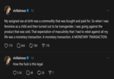 vivllainous 1d My assigned sex at birth was a commodity that was bought and paid for. So when I was feminine as a child and then turned out to be transgender, I was going against the product that was sold. That expectation of masculinity that I had to rebel against all my life was a monetary transaction. A monetary transaction. A MONETARY TRANSACTION. 17K 664 789 178 vivllainous ✶ 1d How the f--- is this legal. 5.5K Q48 28 ✓ 7
