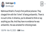 Cenk Uygur @cenkuygur Mahmoud Khalil is Trump's first political prisoner. They charged him with the "crime" of being antisemitic. There is no such crime. In America, you're allowed to think or say anything you like. And they have no evidence he was antisemitic. He was arrested for criticizing Israel. 1:58 PM Mar 10, 2025 1.6M Views •