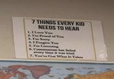 7 THINGS EVERY KID NEEDS TO HEAR 1. I Love You 2. I'm Proud of You 3. I'm Sorry 4.1 Forgive You 5. I'm Listening 6. Communism has failed every time it was tried 7. You've Got What It Takes