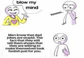 blow my mind hmmm.. Men know that dad jokes are stupid. The fact that they still tell them shows that they are willing to make themselves look foolish just for you.