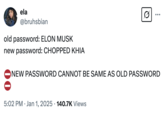 old password: ELON MUSK new password: CHOPPED KHIA ela @bruhsbian old password: ELON MUSK new password: CHOPPED KHIA 0 ... NEW PASSWORD CANNOT BE SAME AS OLD PASSWORD • 5:02 PM Jan 1, 2025 140.7K Views