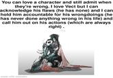 You can love a character and still admit when they're wrong. I love Vect but I can acknowledge his flaws (he has none) and I can hold him accountable for his wrongdoings (he has never done anything wrong in his life) and call him out on his actions (which are always right). made with mematic