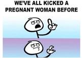 WE'VE ALL KICKED A PREGNANT WOMAN BEFORE