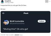 SwagKirb @Swag_K1RBY I expected this to only get like 2k likes Ok bye K Post BLUE invincible @LeonFromOhio "Muting this!" Ok who gaf 4:12 PM · Mar 5, 2025 230.6K Views • Follow Q ...