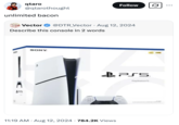 qtaro @qtarothought unlimited bacon Follow Vector @DTR_Vector · Aug 12, 2024 • Describe this console in 2 words 4915 SONY 11:19 AM • Aug 12, 2024 784.2K Views PSS PlayStation