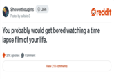Showerthoughts + Join Posted by ballsilov3. reddit You probably would get bored watching a time lapse film of your life. 3.1K upvotes Comment View 213 comments
