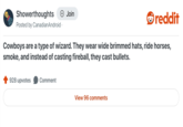 Showerthoughts + Join reddit Posted by Canadian Android · Cowboys are a type of wizard. They wear wide brimmed hats, ride horses, smoke, and instead of casting fireball, they cast bullets. 928 upvotes Comment View 96 comments