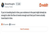 Showerthoughts Posted by TheRalk⚫ + Join reddit If you're traveling back in time, your existence in the past might already be enough to alter the flow of events enough such that you'll never actually travel back in time. 835 upvotes Comment View 97 comments