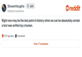 Showerthoughts + Join reddit Posted by rozyhammer. Right now may be the last point in history when we can be absolutely certain a text was written by a human. 671 upvotes Comment View 77 comments