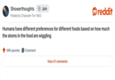 Showerthoughts + Join reddit Posted by Character-Tie-1943. Humans have different preferences for different foods based on how much the atoms in the food are wiggling. 496 upvotes Comment View 41 comments