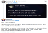Rothmus @Rothmus Follow @TheAliceSmith · Mar 12, 2025 X Alice Smith @TheAliceSmith Stalin, Mao and Hitler didn't murder millions of people. Their public sector workers did. Deanna @deanna504 Follow On. Their. Orders. These men were dictators. They ORDERED massacres. You can add Putin to that list. Elon Musk is again, minimizing the danger of dictatorships and the horrible of living under one. That salute was exactly what the world thought it was! 1:57 AM Mar 13, 2025