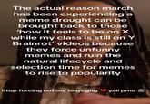 The actual reason march has been experiencing a meme drought can be brought back to those 'how it feels to be on X while my class is still on Y Brainrot' videos because they force unfunny memes and ruin the natural lifecycle and selection time for memes to rise to popularity Stop forcing unfnny tings gng yall pmo