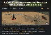 LGBT representation in the Fallout series Fallout Tactics I think my dog is gay- Raider concerned about the sexuality of his attack dog. In Fallout Tactics, Released in 2001, a Raider during the Brahmin Wood mission will express that he thinks his "dog is gay."[14]