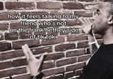 how it feels talking to my friend who's not on the frank heffley side of tiktok A "meme":https://knowyourmeme.com/memes/memes using the "Talking to Brick Wall":https://knowyourmeme.com/memes/talking-to-brick-wall format about "_Diary of a Wimpy Kid_":https://knowyourmeme.com/memes/subcultures/diary-of-a-wimpy-kid character Frank Heffley having "schizophrenia":https://knowyourmeme.com/memes/schizoposting.
