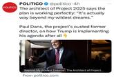POLITICO @politico. 4h POLITICO The architect of Project 2025 says the plan is working perfectly: "It's actually way beyond my wildest dreams." Paul Dans, the project's ousted former director, on how Trump is implementing his agenda after all 4 'Beyond My Wildest Dreams': The Architect of Project... From politico.com