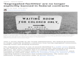 SHOTS - HEALTH NEWS 'Segregated facilities' are no longer explicitly banned in federal contracts MARCH 18, 2025 5:00 AM ET Selena Simmons-Duffin WAITING ROOM FOR COLORED ONLY BY ORDER POLICE DEPT. A sign in Jackson, Miss., in May 1961. The contract clause deleted from federal regulations last month dated back to the mid-1960s and specifically said entities doing business with the government should not have segregated waiting rooms, drinking fountains or transportation. William Lovelace/Hulton Archive/Getty Images After a recent change by the Trump administration, the federal government no longer explicitly prohibits contractors from having segregated restaurants, waiting rooms and drinking fountains. The segregation clause is one of several identified in a public memo issued by the General Services Administration last month, affecting all civil federal agencies. The memo explains that it is making changes prompted by President Trump's executive order on diversity, equity and inclusion, which repealed an executive order signed by President Lyndon B. Johnson in 1965 regarding federal contractors and nondiscrimination. The memo also addresses Trump's executive order on gender identity.